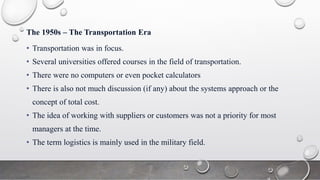 The 1950s – The Transportation Era
• Transportation was in focus.
• Several universities offered courses in the field of transportation.
• There were no computers or even pocket calculators
• There is also not much discussion (if any) about the systems approach or the
concept of total cost.
• The idea of ​​working with suppliers or customers was not a priority for most
managers at the time.
• The term logistics is mainly used in the military field.
 