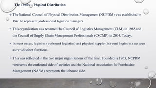 The 1960s – Physical Distribution
• The National Council of Physical Distribution Management (NCPDM) was established in
1963 to represent professional logistics managers.
• This organization was renamed the Council of Logistics Management (CLM) in 1985 and
the Council of Supply Chain Management Professionals (CSCMP) in 2004. Today,
• In most cases, logistics (outbound logistics) and physical supply (inbound logistics) are seen
as two distinct functions.
• This was reflected in the two major organizations of the time. Founded in 1963, NCPDM
represents the outbound side of logistics and the National Association for Purchasing
Management (NAPM) represents the inbound side.
 