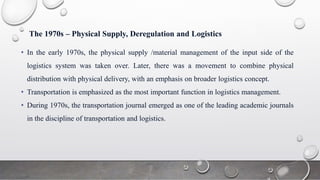 The 1970s – Physical Supply, Deregulation and Logistics
• In the early 1970s, the physical supply /material management of the input side of the
logistics system was taken over. Later, there was a movement to combine physical
distribution with physical delivery, with an emphasis on broader logistics concept.
• Transportation is emphasized as the most important function in logistics management.
• During 1970s, the transportation journal emerged as one of the leading academic journals
in the discipline of transportation and logistics.
 