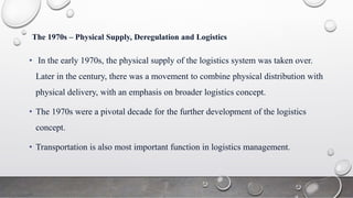 The 1970s – Physical Supply, Deregulation and Logistics
• In the early 1970s, the physical supply of the logistics system was taken over.
Later in the century, there was a movement to combine physical distribution with
physical delivery, with an emphasis on broader logistics concept.
• The 1970s were a pivotal decade for the further development of the logistics
concept.
• Transportation is also most important function in logistics management.
 