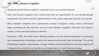 The 1990s – Business Logistics
• During the period business logistics continued to be a very essential element.
• Most cost-focused companies have realized that there are opportunities for cost savings through
negotiations with carriers and the implementation of the systems approach and total cost concept.
• Many transport companies have exploited the concept of logistics, using it from a theoretical
angle, promoting the idea that they were not only transport companies, that they were logistics
carriers, or they provided logistical solutions.
• During the 1990s, the main factors affecting logistics was the rapid development in electronics
and communication technologies, such as the internet and electronic data interchange. The growth
of third-party logistics organizations, strategic alliances and partnerships has also been significant.
Companies have started to see logistics as an integral part of overall business strategy.
 
