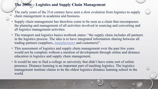 The 2000s – Logistics and Supply Chain Management
• The early years of the 21st century have seen a slow evolution from logistics to supply
chain management in academia and business.
• Supply chain management has therefore come to be seen as a chain that encompasses
the planning and management of all activities involved in sourcing and converting and
all logistics management activities.
• The transport and logistics basics textbook states: “the supply chain includes all partners
in the logistics process. The idea is to have integrated information sharing between all
trading partners (suppliers, manufacturers and customers)”.
• This assessment of logistics and supply chain management over the past few years
would not be complete without a mention of development through online and distance
education in logistics and supply chain management.
• It would be rare to find a college or university that didn’t have some sort of online
presence. Distance learning is an important part of teaching logistics. The logistics
management institute claims to be the oldest logistics distance learning school in the
world.
 