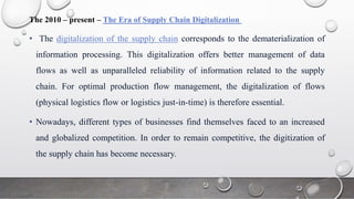 The 2010 – present – The Era of Supply Chain Digitalization
• The digitalization of the supply chain corresponds to the dematerialization of
information processing. This digitalization offers better management of data
flows as well as unparalleled reliability of information related to the supply
chain. For optimal production flow management, the digitalization of flows
(physical logistics flow or logistics just-in-time) is therefore essential.
• Nowadays, different types of businesses find themselves faced to an increased
and globalized competition. In order to remain competitive, the digitization of
the supply chain has become necessary.
 