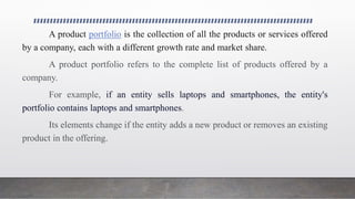 A product portfolio is the collection of all the products or services offered
by a company, each with a different growth rate and market share.
A product portfolio refers to the complete list of products offered by a
company.
For example, if an entity sells laptops and smartphones, the entity's
portfolio contains laptops and smartphones.
Its elements change if the entity adds a new product or removes an existing
product in the offering.
 