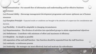 (11) Communication - For smooth flow of information and understanding and for effective business
performance
(12) Personal Ability - Encourage management development programme and ensure optimum use of human
resources
(13) Exception Principle - Expected results or conditions are brought to the attention of a supervisor for consideration and
decision.
(14) Flexibility - It should be adaptable to changing circumstances
(15) Departmentation - The division of activities into specialised groups to attain organisational objectives
(16) Definiteness - Contribute with minimum of effort and maximum of efficiency
(17) Simplicity - As simple as possible
(18) separation of line and staff function - line function should be separated from the staff functions
(19) continuity- a continuous process
(20) leadership - the manager can most effectively lead and motivate his subordinates
 