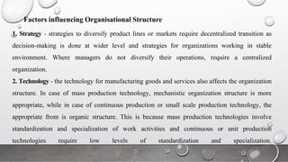 Factors influencing Organisational Structure
1. Strategy - strategies to diversify product lines or markets require decentralized transition as
decision-making is done at wider level and strategies for organizations working in stable
environment. Where managers do not diversify their operations, require a centralized
organization.
2. Technology - the technology for manufacturing goods and services also affects the organization
structure. In case of mass production technology, mechanistic organization structure is more
appropriate, while in case of continuous production or small scale production technology, the
appropriate from is organic structure. This is because mass production technologies involve
standardization and specialization of work activities and continuous or unit production
technologies require low levels of standardization and specialization.
 
