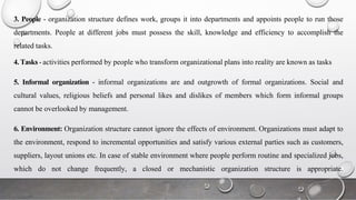 3. People - organization structure defines work, groups it into departments and appoints people to run those
departments. People at different jobs must possess the skill, knowledge and efficiency to accomplish the
related tasks.
4. Tasks - activities performed by people who transform organizational plans into reality are known as tasks
5. Informal organization - informal organizations are and outgrowth of formal organizations. Social and
cultural values, religious beliefs and personal likes and dislikes of members which form informal groups
cannot be overlooked by management.
6. Environment: Organization structure cannot ignore the effects of environment. Organizations must adapt to
the environment, respond to incremental opportunities and satisfy various external parties such as customers,
suppliers, layout unions etc. In case of stable environment where people perform routine and specialized jobs,
which do not change frequently, a closed or mechanistic organization structure is appropriate.
 