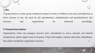 7. Size:
A group known as Aston group conducted research on firms of different sizes and concluded that as
firms increase in size, the need for job specialization, standardization and decentralization also
increases and organizations are structured accordingly.
8. Managerial perceptions:
Organizations where top managers perceive their subordinated as active, dynamic and talented
entrepreneurs, prefer organic form of structure, if they hold negative opinion about their subordinates,
they prefer mechanistic organization structure.
 