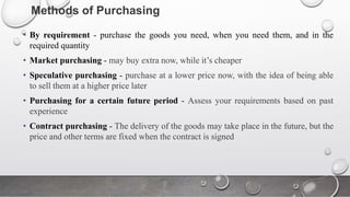 Methods of Purchasing
• By requirement - purchase the goods you need, when you need them, and in the
required quantity
• Market purchasing - may buy extra now, while it’s cheaper
• Speculative purchasing - purchase at a lower price now, with the idea of being able
to sell them at a higher price later
• Purchasing for a certain future period - Assess your requirements based on past
experience
• Contract purchasing - The delivery of the goods may take place in the future, but the
price and other terms are fixed when the contract is signed
 