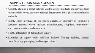 SUPPLY CHAIN MANAGEMENT
• A supply chain is a global network used to deliver products and services from
raw materials to end customer through information flow, physical distribution
and cash.
• Supply chain involved all the stages directly or indirectly in fulfilling a
customer request which includes manufacturers, suppliers, transporters,
warehouses, retailers and customers.
• It is the integration of demand and supply.
• Examples of supply chain activities include farming, refining, design,
manufacturing, packaging, and transportation.
 