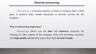 Material outsourcing
Outsourcing is a business practice in which a company hires a third
party to perform tasks, handle operations or provide services for the
company.
Why is outsourcing important?
Outsourcing allows you the time and resources necessary for
focusing on other aspects of the company, while still providing customers
with high quality service they expect from their favorite brands.
 