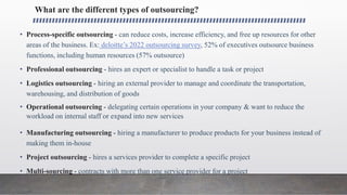 What are the different types of outsourcing?
• Process-specific outsourcing - can reduce costs, increase efficiency, and free up resources for other
areas of the business. Ex: deloitte’s 2022 outsourcing survey, 52% of executives outsource business
functions, including human resources (57% outsource)
• Professional outsourcing - hires an expert or specialist to handle a task or project
• Logistics outsourcing - hiring an external provider to manage and coordinate the transportation,
warehousing, and distribution of goods
• Operational outsourcing - delegating certain operations in your company & want to reduce the
workload on internal staff or expand into new services
• Manufacturing outsourcing - hiring a manufacturer to produce products for your business instead of
making them in-house
• Project outsourcing - hires a services provider to complete a specific project
• Multi-sourcing - contracts with more than one service provider for a project
 