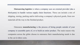 Outsourcing logistics is when a company uses an external provider (aka a
third-party) to handle various supply chain functions. These can include a mix of
shipping, storing, packing and/or delivering a company's physical goods, from raw
materials all the way to the finished product.
Outsource manufacturing is the process of hiring people outside of your
company to assemble parts of, or to build an entire product. The main reason why
companies across the globe choose to outsource their manufacturing needs is due
to the cut in labor costs.
 
