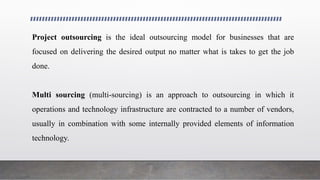 Project outsourcing is the ideal outsourcing model for businesses that are
focused on delivering the desired output no matter what is takes to get the job
done.
Multi sourcing (multi-sourcing) is an approach to outsourcing in which it
operations and technology infrastructure are contracted to a number of vendors,
usually in combination with some internally provided elements of information
technology.
 