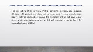 • The just-in-time (JIT) inventory system minimizes inventory and increases
efficiency. JIT production systems cut inventory costs because manufacturers
receive materials and parts as needed for production and do not have to pay
storage costs. Manufacturers are also not left with unwanted inventory if an order
is cancelled or not fulfilled.
 