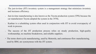  The just-in-time (JIT) inventory system is a management strategy that minimizes inventory
and increases efficiency.
 Just-in-time manufacturing is also known as the Toyota production system (TPS) because the
car manufacturer Toyota adopted the system in the 1970s.
 Kanban is a scheduling system often used in conjunction with JIT to avoid overcapacity of
work in process.
 The success of the JIT production process relies on steady production, high-quality
workmanship, no machine breakdowns, and reliable suppliers.
• The terms short-cycle manufacturing, used by Motorola, and continuous-flow manufacturing,
used by IBM, are synonymous with the JIT system.
 