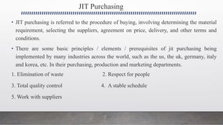 JIT Purchasing
• JIT purchasing is referred to the procedure of buying, involving determining the material
requirement, selecting the suppliers, agreement on price, delivery, and other terms and
conditions.
• There are some basic principles / elements / prerequisites of jit purchasing being
implemented by many industries across the world, such as the us, the uk, germany, italy
and korea, etc. In their purchasing, production and marketing departments.
1. Elimination of waste 2. Respect for people
3. Total quality control 4. A stable schedule
5. Work with suppliers
 