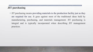 JIT purchasing
• JIT purchasing means providing materials to the production facility just as they
are required for use. It goes against most of the traditional ideas held by
manufacturing, purchasing, and materials management. JIT purchasing is
integral and is typically incorporated when describing JIT management
practices.
 