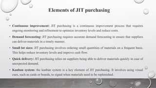 Elements of JIT purchasing
• Continuous improvement: JIT purchasing is a continuous improvement process that requires
ongoing monitoring and refinement to optimize inventory levels and reduce costs.
• Demand forecasting: JIT purchasing requires accurate demand forecasting to ensure that suppliers
can deliver materials in a timely manner.
• Small lot sizes: JIT purchasing involves ordering small quantities of materials on a frequent basis.
This helps reduce inventory levels and improve cash flow.
• Quick delivery: JIT purchasing relies on suppliers being able to deliver materials quickly in case of
unexpected demand.
• Kanban system: the kanban system is a key element of JIT purchasing. It involves using visual
cues, such as cards or boards, to signal when materials need to be replenished.
 