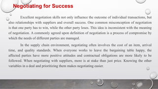 Negotiating for Success
Excellent negotiation skills not only influence the outcome of individual transactions, but
also relationships with suppliers and overall success. One common misconception of negotiation
is that one party has to win, while the other party loses. This idea is inconsistent with the meaning
of negotiation. A commonly agreed upon definition of negotiation is a process of compromise by
which the needs of different parties are managed.
In the supply chain environment, negotiating often involves the cost of an item, arrival
time, and quality standards. When everyone works to leave the bargaining table happy, the
affected parties have more positive attitudes and contractual obligations are more likely to be
followed. When negotiating with suppliers, more is at stake than just price. Knowing the other
variables in a deal and prioritizing them makes negotiating easier.
 