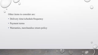 Other items to consider are:
• Delivery time/schedule/frequency
• Payment terms
• Warranties, merchandise return policy
 