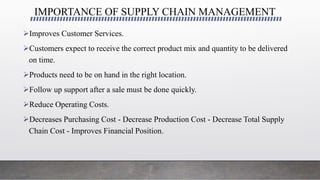 IMPORTANCE OF SUPPLY CHAIN MANAGEMENT
Improves Customer Services.
Customers expect to receive the correct product mix and quantity to be delivered
on time.
Products need to be on hand in the right location.
Follow up support after a sale must be done quickly.
Reduce Operating Costs.
Decreases Purchasing Cost - Decrease Production Cost - Decrease Total Supply
Chain Cost - Improves Financial Position.
 