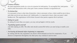 • Common mistakes
the ideal negotiation results in a win-win situation for both parties. To accomplish this, both parties
need to enter discussions with a clear goal. Some common mistakes in negotiation are:
• No bottom line
it is necessary to have a clear idea of priorities: what is necessary to have, what would be nice to have,
and what you do not care about at all. Additionally, it is important to know what your party’s deal-
breakers are. The negotiations will be better focused when parties organize this in advance.
• Setting low goals
by asking for more than you expect, you may end up happier with the results.
• Negotiating against yourself
wait after making an offer. The other side should counteroffer before you start trying to modify your
offer.
• Not hearing all demands before beginning to compromise
by waiting until the end, negotiators can choose which demands are best for compromise. If you
choose to compromise throughout, the other party may continue to ask for more
 