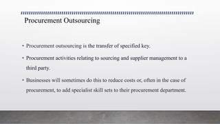Procurement Outsourcing
• Procurement outsourcing is the transfer of specified key.
• Procurement activities relating to sourcing and supplier management to a
third party.
• Businesses will sometimes do this to reduce costs or, often in the case of
procurement, to add specialist skill sets to their procurement department.
 