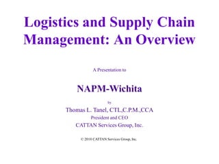 Logistics and Supply Chain
Management: An Overview
A Presentation to
NAPM-Wichita
by
Thomas L. Tanel, CTL,C.P.M.,CCA
President and CEO
CATTAN Services Group, Inc.
© 2010 CATTAN Services Group, Inc.
 