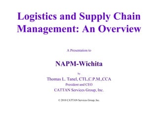 Logistics and Supply Chain
Management: An Overview
A Presentation to

NAPM-Wichita
by

Thomas L. Tanel, CTL,C.P.M.,CCA
President and CEO

CATTAN Services Group, Inc.
© 2010 CATTAN Services Group, Inc.

 