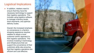 Logistical Implications
▶ In addition, retailers need to
ensure that they have the
necessary technology to support
their logistics operations. This
includes using logistics software
to manage inventory levels,
track shipments, and optimize
delivery routes.
Overall, the increased emphasis
on convenience in a family’s
shopping experience requires
retailers to adopt a more
customer-centric approach to
their logistics operations. This
involves investing in technology
and infrastructure that can
support the convenience of their
customers while also ensuring
that their logistics operations are
efficient and cost effective.
 