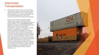 Intermodal
Transportation
▶ Although intermodal containers can range between
10 and 53 feet in length, a commonly used metric is
twenty-foot equivalent unit (TEU), which stands for
20-foot equivalent unit. Volumes of intermodal traffic
are commonly expressed as so many TEUs,
meaning they would fill that many 20-foot containers.
Not only did the container revolutionize freight
handling, it also spurred cooperation between
various modes to develop more effective and efficient
transport offerings, such as land bridge services.
Rather than all water service between two ports, land
bridge services involve the use of surface
transportation—usually rail transportation—between
the origin and destination port. Consider, for
example, a shipment of pineapples from Hawaii to
Europe. Rather than the shipment going by water
from Hawaii through the Panama Canal and then on
to Europe, under land bridge service, the pineapples
would move by containership from Hawaii to a U.S.
West Coast water port. From this port, the containers
of pineapple would be placed on railcars and shipped
across the United States to an East Coast port,
where the containers would be loaded onto a vessel
for continuation of the shipment to Europe. Although
the land bridge adds to total transportation costs, the
primary advantage to land bridge service is the
reduction in total transit time from the origin to
destination port.
This Photo by Unknown Author is licensed under CC BY-SA
 