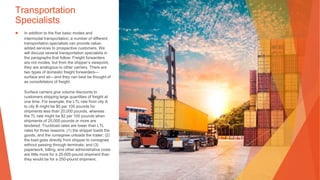 Transportation
Specialists
▶ In addition to the five basic modes and
intermodal transportation, a number of different
transportation specialists can provide value-
added services to prospective customers. We
will discuss several transportation specialists in
the paragraphs that follow. Freight forwarders
are not modes, but from the shipper’s viewpoint,
they are analogous to other carriers. There are
two types of domestic freight forwarders—
surface and air—and they can best be thought of
as consolidators of freight.
Surface carriers give volume discounts to
customers shipping large quantities of freight at
one time. For example, the LTL rate from city A
to city B might be $5 per 100 pounds for
shipments less than 20,000 pounds, whereas
the TL rate might be $2 per 100 pounds when
shipments of 20,000 pounds or more are
tendered. Truckload rates are lower than LTL
rates for three reasons: (1) the shipper loads the
goods, and the consignee unloads the trailer; (2)
the load goes directly from shipper to consignee
without passing through terminals; and (3)
paperwork, billing, and other administrative costs
are little more for a 25,000-pound shipment than
they would be for a 250-pound shipment.
 