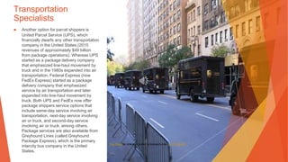 Transportation
Specialists
▶ Another option for parcel shippers is
United Parcel Service (UPS), which
financially dwarfs any other transportation
company in the United States (2015
revenues of approximately $49 billion
from package operations). Whereas UPS
started as a package delivery company
that emphasized line-haul movement by
truck and in the 1980s expanded into air
transportation, Federal Express (now
FedEx Express) started as a package
delivery company that emphasized
service by air transportation and later
expanded into line-haul movement by
truck. Both UPS and FedEx now offer
package shippers service options that
include same-day service involving air
transportation, next-day service involving
air or truck, and second-day service
involving air or truck, among others.
Package services are also available from
Greyhound Lines (called Greyhound
Package Express), which is the primary
intercity bus company in the United
States.
This Photo by Unknown Author is licensed under CC BY-NC-ND
 