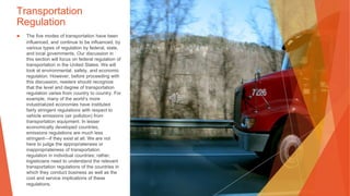 Transportation
Regulation
▶ The five modes of transportation have been
influenced, and continue to be influenced, by
various types of regulation by federal, state,
and local governments. Our discussion in
this section will focus on federal regulation of
transportation in the United States. We will
look at environmental, safety, and economic
regulation. However, before proceeding with
this discussion, readers should recognize
that the level and degree of transportation
regulation varies from country to country. For
example, many of the world’s more
industrialized economies have instituted
fairly stringent regulations with respect to
vehicle emissions (air pollution) from
transportation equipment. In lesser
economically developed countries,
emissions regulations are much less
stringent—if they exist at all. We are not
here to judge the appropriateness or
inappropriateness of transportation
regulation in individual countries; rather,
logisticians need to understand the relevant
transportation regulations of the countries in
which they conduct business as well as the
cost and service implications of these
regulations.
 