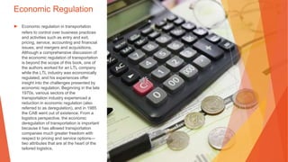 Economic Regulation
▶ Economic regulation in transportation
refers to control over business practices
and activities such as entry and exit,
pricing, service, accounting and financial
issues, and mergers and acquisitions.
Although a comprehensive discussion of
the economic regulation of transportation
is beyond the scope of this book, one of
the authors worked for an LTL company
while the LTL industry was economically
regulated, and his experiences offer
insight into the challenges presented by
economic regulation. Beginning in the late
1970s, various sectors of the
transportation industry experienced a
reduction in economic regulation (also
referred to as deregulation), and in 1985
the CAB went out of existence. From a
logistics perspective, the economic
deregulation of transportation is important
because it has allowed transportation
companies much greater freedom with
respect to pricing and service options—
two attributes that are at the heart of the
tailored logistics.
 