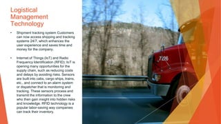 Logistical
Management
Technology
• Shipment tracking system Customers
can now access shipping and tracking
systems 24/7, which enhances the
user experience and saves time and
money for the company.
• Internet of Things (IoT) and Radio
Frequency Identification (RFID): IoT is
opening many opportunities for the
supply chain, such as reducing costs
and delays by avoiding risks. Sensors
are built into cabs, cargo ships, trains,
etc., and connect to an alarm system
or dispatcher that is monitoring and
tracking. These sensors process and
transmit the information to the crew
who then gain insight into hidden risks
and knowledge. RFID technology is a
popular labor-saving way companies
can track their inventory.
 