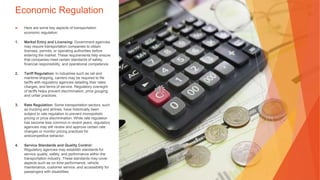 Economic Regulation
▶ Here are some key aspects of transportation
economic regulation:
1. Market Entry and Licensing: Government agencies
may require transportation companies to obtain
licenses, permits, or operating authorities before
entering the market. These requirements help ensure
that companies meet certain standards of safety,
financial responsibility, and operational competence.
2. Tariff Regulation: In industries such as rail and
maritime shipping, carriers may be required to file
tariffs with regulatory agencies detailing their rates,
charges, and terms of service. Regulatory oversight
of tariffs helps prevent discrimination, price gouging,
and unfair practices.
3. Rate Regulation: Some transportation sectors, such
as trucking and airlines, have historically been
subject to rate regulation to prevent monopolistic
pricing or price discrimination. While rate regulation
has become less common in recent years, regulatory
agencies may still review and approve certain rate
changes or monitor pricing practices for
anticompetitive behavior.
4. Service Standards and Quality Control:
Regulatory agencies may establish standards for
service quality, safety, and performance within the
transportation industry. These standards may cover
aspects such as on-time performance, vehicle
maintenance, customer service, and accessibility for
passengers with disabilities.
 