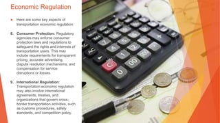Economic Regulation
▶ Here are some key aspects of
transportation economic regulation:
8. Consumer Protection: Regulatory
agencies may enforce consumer
protection laws and regulations to
safeguard the rights and interests of
transportation users. This may
include requirements for transparent
pricing, accurate advertising,
dispute resolution mechanisms, and
compensation for service
disruptions or losses.
9. International Regulation:
Transportation economic regulation
may also involve international
agreements, treaties, and
organizations that govern cross-
border transportation activities, such
as customs procedures, safety
standards, and competition policy.
 