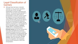 Legal Classification of
Carriers
▶ Although there has been a dramatic
reduction in U.S. economic regulation
since the late 1970s, the legal
classification of carriers continues to be
relevant. The key factor that separates a
common carrier from other forms of
transportation is that the common carrier
has agreed to serve the general public.
The obligation to deliver requires that a
carrier provide timely pickup and delivery
as well as ensuring that the delivered
shipment is in the same condition as the
picked-up shipment (i.e., the avoidance of
lost or damaged freight). A contract
carrier offers a specialized service to
customers on a contractual basis.
Exempt carriers are for-hire carriers that
have been exempted from economic
regulation through provisions in various
pieces of legislation; the appropriate rates
and services must be negotiated directly
between the carrier and user. Private
carriers, which are exempt from any
economic regulation, are companies
whose primary business is other than
transportation.
 