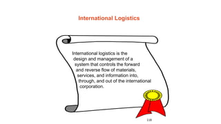 118
International Logistics
International logistics is the
design and management of a
system that controls the forward
and reverse flow of materials,
services, and information into,
through, and out of the international
corporation.
 