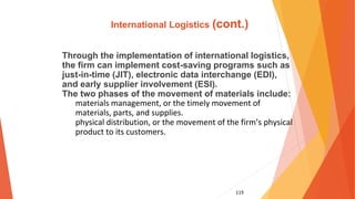 119
International Logistics (cont.)
Through the implementation of international logistics,
the firm can implement cost-saving programs such as
just-in-time (JIT), electronic data interchange (EDI),
and early supplier involvement (ESI).
The two phases of the movement of materials include:
materials management, or the timely movement of
materials, parts, and supplies.
physical distribution, or the movement of the firm’s physical
product to its customers.
 