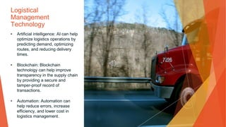 Logistical
Management
Technology
• Artificial intelligence: AI can help
optimize logistics operations by
predicting demand, optimizing
routes, and reducing delivery
times.
• Blockchain: Blockchain
technology can help improve
transparency in the supply chain
by providing a secure and
tamper-proof record of
transactions.
• Automation: Automation can
help reduce errors, increase
efficiency, and lower cost in
logistics management.
 