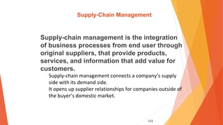 121
Supply-Chain Management
Supply-chain management is the integration
of business processes from end user through
original suppliers, that provide products,
services, and information that add value for
customers.
Supply-chain management connects a company’s supply
side with its demand side.
It opens up supplier relationships for companies outside of
the buyer’s domestic market.
 