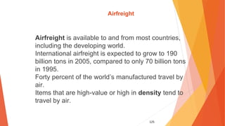 125
Airfreight
Airfreight is available to and from most countries,
including the developing world.
International airfreight is expected to grow to 190
billion tons in 2005, compared to only 70 billion tons
in 1995.
Forty percent of the world’s manufactured travel by
air.
Items that are high-value or high in density tend to
travel by air.
 