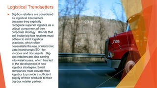 Logistical Trendsetters
▶ Big-box retailers are considered
as logistical trendsetters
because they explicitly
recognize superior logistics as a
critical component of their
corporate strategy. Brands that
sell inside big-box retailers must
adhere to strict logistical
practices, which often
necessitate the use of electronic
data interchange (EDI) for
invoices and documents. Big-
box retailers are also turning
into warehouses, which has led
to the development of new
logistics strategies. Small
companies must elevate their
logistics to provide a sufficient
supply of their products to their
big-box retailer partner.
 