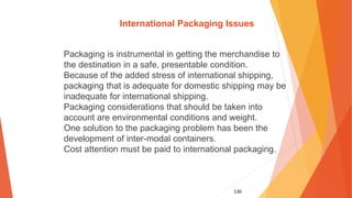 130
International Packaging Issues
Packaging is instrumental in getting the merchandise to
the destination in a safe, presentable condition.
Because of the added stress of international shipping,
packaging that is adequate for domestic shipping may be
inadequate for international shipping.
Packaging considerations that should be taken into
account are environmental conditions and weight.
One solution to the packaging problem has been the
development of inter-modal containers.
Cost attention must be paid to international packaging.
 