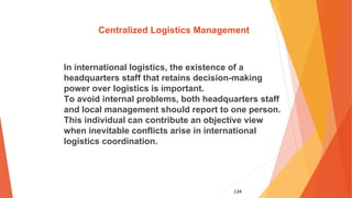 134
Centralized Logistics Management
In international logistics, the existence of a
headquarters staff that retains decision-making
power over logistics is important.
To avoid internal problems, both headquarters staff
and local management should report to one person.
This individual can contribute an objective view
when inevitable conflicts arise in international
logistics coordination.
 