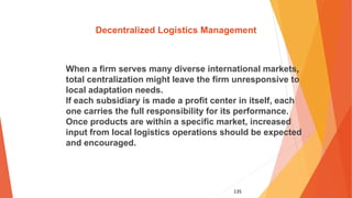 135
Decentralized Logistics Management
When a firm serves many diverse international markets,
total centralization might leave the firm unresponsive to
local adaptation needs.
If each subsidiary is made a profit center in itself, each
one carries the full responsibility for its performance.
Once products are within a specific market, increased
input from local logistics operations should be expected
and encouraged.
 
