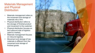 Materials Management
and Physical
Distribution
• Materials management refers to
the movement and storage of
materials into a firm.
• Physical distribution refers to
the storage of finished product
and movement to the customer.
• Physical distribution focuses on
the outbound side of logistics
(plant to market).
• Materials management focuses
on inbound logistics.
• Movement and storage of raw
materials is different from the
movement and storage of
finished goods.
 